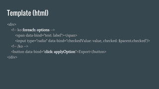 Template (html)
<div>
<!-- ko foreach: options -->
<span data-bind="text: label"></span>
<input type="radio" data-bind="checkedValue: value, checked: $parent.checked"/>
<!-- /ko -->
<button data-bind="click: applyOption">Export</button>
</div>
 