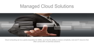 Managed Cloud Solutions
Cloud computing can be a great proposition for SMEs, as it has the ability to reduce complexity, cost and IT resource that
often comes with on-premise solutions.
 