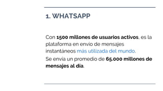 1. WHATSAPP
Con 1500 millones de usuarios activos, es la
plataforma en envío de mensajes
instantáneos más utilizada del mundo.
Se envía un promedio de 65.000 millones de
mensajes al día.
 
