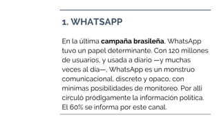 1. WHATSAPP
En la última campaña brasileña, WhatsApp
tuvo un papel determinante. Con 120 millones
de usuarios, y usada a diario —y muchas
veces al día—, WhatsApp es un monstruo
comunicacional, discreto y opaco, con
mínimas posibilidades de monitoreo. Por allí
circuló pródigamente la información política.
El 60% se informa por este canal.
 