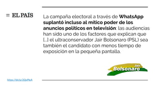 https://bit.ly/2QxPleA
La campaña electoral a través de WhatsApp
suplantó incluso al mítico poder de los
anuncios políticos en televisión: las audiencias
han sido uno de los factores que explican que
[...] el ultraconservador Jair Bolsonaro (PSL) sea
también el candidato con menos tiempo de
exposición en la pequeña pantalla.
 
