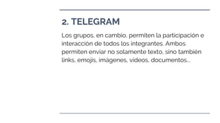 2. TELEGRAM
Los grupos, en cambio, permiten la participación e
interacción de todos los integrantes. Ambos
permiten enviar no solamente texto, sino también
links, emojis, imágenes, vídeos, documentos...
 
