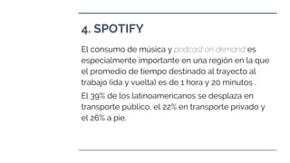 4. SPOTIFY
El consumo de música y podcast on demand es
especialmente importante en una región en la que
el promedio de tiempo destinado al trayecto al
trabajo (ida y vuelta) es de 1 hora y 20 minutos .
El 39% de los latinoamericanos se desplaza en
transporte público, el 22% en transporte privado y
el 26% a pie.
 