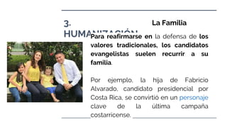 3.
HUMANIZACIÓN.
La Familia
Para reafirmarse en la defensa de los
valores tradicionales, los candidatos
evangelistas suelen recurrir a su
familia.
Por ejemplo, la hija de Fabricio
Alvarado, candidato presidencial por
Costa Rica, se convirtió en un personaje
clave de la última campaña
costarricense.
 
