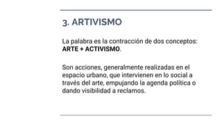 3. ARTIVISMO
La palabra es la contracción de dos conceptos:
ARTE + ACTIVISMO.
Son acciones, generalmente realizadas en el
espacio urbano, que intervienen en lo social a
través del arte, empujando la agenda política o
dando visibilidad a reclamos.
 