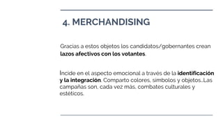 4. MERCHANDISING
Gracias a estos objetos los candidatos/gobernantes crean
lazos afectivos con los votantes.
Incide en el aspecto emocional a través de la identificación
y la integración. Comparto colores, símbolos y objetos…Las
campañas son, cada vez más, combates culturales y
estéticos.
 