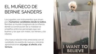 Una nueva relación más emocional con el
candidato no exenta de nuevas y sinceras
aproximaciones al juego, al afecto, a la
ternura.
Los juguetes son instrumentos que sirven
para humanizar candidatos desde lo lúdico.
Remiten al mundo imaginario de la infancia,
donde la construcción de la realidad se
simplifica entre los personajes que son
buenos y los que son malos, los héroes y los
villanos.
EL MUÑECO DE
BERNIE SANDERS
 