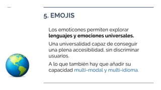 Los emoticones permiten explorar
lenguajes y emociones universales.
Una universalidad capaz de conseguir
una plena accesibilidad, sin discriminar
usuarios.
A lo que también hay que añadir su
capacidad multi-modal y multi-idioma.
5. EMOJIS
 