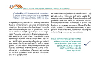 Usted PADRE, MADRE o TUTOR puede impulsar el bienestar y el futuro de su hija o hijo
20
¿Qué hará él o ella? Seguramente le contestará,
o gritará “Tú eres una grosera (o) que por todo
regañas”, y tal vez aviente una piedra a la casa.
Así, puede pasar que usted reaccione negativamente
hacia su comportamiento y a su vez, también él o ella
reaccionen de manera similar. Cuando esto ocurre, lo
verdaderamente importante es que, cuando ambos
estén calmados, lo (a) busque y le pida hablar en pri­
vado. Para crear un ambiente de apertura y concilia­
ción, es necesario que le ofrezca una disculpa por su
reacción y le explique la situación que le está afectan­
do y que le hizo responder así, aclarando que no tiene
que ver con él o ella. A continuación, podrán buscar
juntos (as) una medida de solución para evitar que
vuelva a ocurrir otro problema similar. Es muy conve­
niente que el propio niño o niña genere alternativas
de solución, pensando en las posibles consecuen­
cias de lo que propone.
De esta manera, un problema les servirá a ambos (as)
para aprender a reflexionar, a ofrecer y aceptar dis­
culpas y a encontrar medidas de solución, todo lo cual
promoverá en el niño o niña, su autoestima, respon­
sabilidad, independencia y sobre todo, su relación con
las demás personas y la armonía en el hogar. Usted se
sentirá aliviado (a), con mayor confianza en su com­
petencia parental/maternal, y con menor presión para
enfrentar los problemas que le preocupan.
Si sus sentimientos y pensamientos
están centrados en la realidad
y sus palabras y acciones son
constructivas, trascenderán
positivamente en la vida
de su hija o hijo.
 