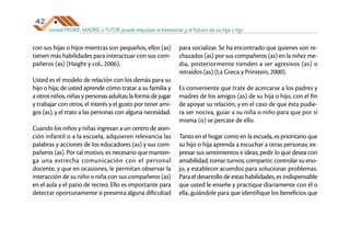 Usted PADRE, MADRE o TUTOR puede impulsar el bienestar y el futuro de su hija o hijo
42
con sus hijas o hijos mientras son pequeños, ellos (as)
tienen más habilidades para interactuar con sus com­
pañeros (as) (Haight y col., 2006).
Usted es el modelo de relación con los demás para su
hijo o hija; de usted aprende cómo tratar a su familia y
a otros niños, niñas y personas adultas; la forma de jugar
y trabajar con otros; el interés y el gusto por tener ami­
gos (as), y el trato a las personas con alguna necesidad.
Cuando los niños y niñas ingresan a un centro de aten­
ción infantil o a la escuela, adquieren relevancia las
palabras y acciones de los educadores (as) y sus com­
pañeros (as). Por tal motivo, es necesario que manten­
ga una estrecha comunicación con el personal
docente, y que en ocasiones, le permitan observar la
interacción de su niño o niña con sus compañeros (as)
en el aula y el patio de recreo. Ello es importante para
detectar oportunamente si presenta alguna dificultad
para socializar. Se ha encontrado que quienes son re­
chazados (as) por sus compañeros (as) en la niñez me­
dia, posteriormente tienden a ser agresivos (as) o
retraídos (as) (La Greca y Prinstein, 2000).
Es conveniente que trate de acercarse a los padres y
madres de los amigos (as) de su hija o hijo, con el fin
de apoyar su relación, y en el caso de que ésta pudie­
ra ser nociva, guiar a su niña o niño para que por sí
misma (o) se percate de ello.
Tanto en el hogar como en la escuela, es prioritario que
su hijo o hija aprenda a escuchar a otras personas; ex­
presar sus sentimientos e ideas; pedir lo que desea con
amabilidad; tomar turnos; compartir; controlar su eno­
jo, y establecer acuerdos para solucionar problemas.
Para el desarrollo de estas habilidades, es indispensable
que usted le enseñe y practique diariamente con él o
ella, guiándole para que identifique los beneficios que
 