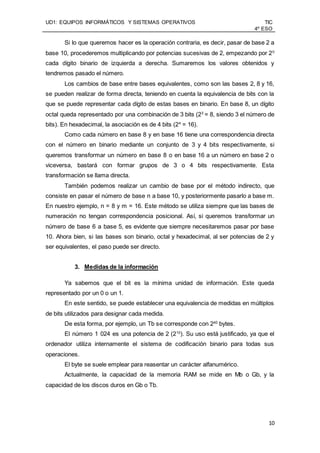 UD1: EQUIPOS INFORMÁTICOS Y SISTEMAS OPERATIVOS TIC
4º ESO
10
Si lo que queremos hacer es la operación contraria, es decir, pasar de base 2 a
base 10, procederemos multiplicando por potencias sucesivas de 2, empezando por 20
cada dígito binario de izquierda a derecha. Sumaremos los valores obtenidos y
tendremos pasado el número.
Los cambios de base entre bases equivalentes, como son las bases 2, 8 y 16,
se pueden realizar de forma directa, teniendo en cuenta la equivalencia de bits con la
que se puede representar cada dígito de estas bases en binario. En base 8, un dígito
octal queda representado por una combinación de 3 bits (23
= 8, siendo 3 el número de
bits). En hexadecimal, la asociación es de 4 bits (24
= 16).
Como cada número en base 8 y en base 16 tiene una correspondencia directa
con el número en binario mediante un conjunto de 3 y 4 bits respectivamente, si
queremos transformar un número en base 8 o en base 16 a un número en base 2 o
viceversa, bastará con formar grupos de 3 o 4 bits respectivamente. Esta
transformación se llama directa.
También podemos realizar un cambio de base por el método indirecto, que
consiste en pasar el número de base n a base 10, y posteriormente pasarlo a base m.
En nuestro ejemplo, n = 8 y m = 16. Este método se utiliza siempre que las bases de
numeración no tengan correspondencia posicional. Así, si queremos transformar un
número de base 6 a base 5, es evidente que siempre necesitaremos pasar por base
10. Ahora bien, si las bases son binario, octal y hexadecimal, al ser potencias de 2 y
ser equivalentes, el paso puede ser directo.
3. Medidas de la información
Ya sabemos que el bit es la mínima unidad de información. Este queda
representado por un 0 o un 1.
En este sentido, se puede establecer una equivalencia de medidas en múltiplos
de bits utilizados para designar cada medida.
De esta forma, por ejemplo, un Tb se corresponde con 240
bytes.
El número 1 024 es una potencia de 2 (210
). Su uso está justificado, ya que el
ordenador utiliza internamente el sistema de codificación binario para todas sus
operaciones.
El byte se suele emplear para reasentar un carácter alfanumérico.
Actualmente, la capacidad de la memoria RAM se mide en Mb o Gb, y la
capacidad de los discos duros en Gb o Tb.
 