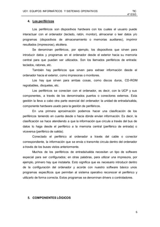 UD1: EQUIPOS INFORMÁTICOS Y SISTEMAS OPERATIVOS TIC
4º ESO
6
4. Los periféricos
Los periféricos son dispositivos hardware con los cuales el usuario puede
interactuar con el ordenador (teclado, ratón, monitor), almacenar o leer datos y/o
programas (dispositivos de almacenamiento o memorias auxiliares), imprimir
resultados (impresoras), etcétera.
Se denominan periféricos, por ejemplo, los dispositivos que sirven para
introducir datos y programas en el ordenador desde el exterior hacia su memoria
central para que puedan ser utilizados. Son los llamados periféricos de entrada:
teclados, ratones, etc.
También hay periféricos que sirven para extraer información desde el
ordenador hacia el exterior, como impresoras o monitores.
Los hay que sirven para ambas cosas, como discos duros, CD-ROM
regrabables, disquetes, etc.
Los periféricos se conectan con el ordenador, es decir, con la UCP y sus
componentes, a través de los denominados puertos o conectores externos. Esta
gestión la lleva a cabo otra parte esencial del ordenador: la unidad de entrada/salida,
componente hardware usado para la gestión de periféricos.
En una primera aproximación podemos hacer una clasificación de los
periféricos teniendo en cuenta desde o hacia dónde envían información. Es decir, la
clasificación se hace atendiendo a que la información que circula a través del bus de
datos lo haga desde el periférico a la memoria central (periférico de entrada) o
viceversa (periférico de salida).
Conectado el periférico al ordenador a través del cable o conector
correspondiente, la información que se envía o transmite circula dentro del ordenador
a través de los buses vistos anteriormente.
Muchos de los periféricos de entrada/salida necesitan un tipo de software
especial para ser configurados; en otras palabras, para utilizar una impresora, por
ejemplo, primero hay que instalarla. Esto significa que es necesario introducir dentro
de la configuración del ordenador y acorde con nuestro software básico unos
programas específicos que permitan al sistema operativo reconocer el periférico y
utilizarlo de forma correcta. Estos programas se denominan drivers o controladores.
5. COMPONENTES LÓGICOS
 