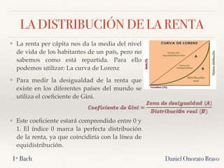 LA DISTRIBUCIÓN DE LA RENTA
❖ La renta per cápita nos da la media del nivel
de vida de los habitantes de un país, pero no
sabemos como está repartida. Para ello
podemos utilizar: La curva de Lorenz
❖ Para medir la desigualdad de la renta que
existe en los diferentes países del mundo se
utiliza el coeﬁciente de Gini.
❖ Este coeﬁciente estará comprendido entre 0 y
1. El índice 0 marca la perfecta distribución
de la renta, ya que coincidiría con la línea de
equidistribución.
Daniel Onorato Bravo1º Bach
 