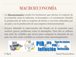 MACROECONOMÍA
❖ La Macroeconomía estudia los fenómenos que afectan al conjunto de
la economía como la inﬂación, el desempleo y el crecimiento. Estudia
la producción de todo el conjunto de bienes y servicios obtenidos por
un país y no la producción de una empresa (microeconomía).
❖ Keynes defendió la intervención del Estado en la economía para
resolver graves problemas como el desempleo. Para ello se utilizan
una serie de variables que sirven para comparar la situación de un
país con otro, estas variables se conocen como macromagnitudes.
Daniel Onorato Bravo1º Bach
 