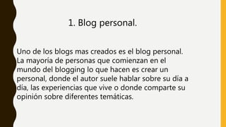 1. Blog personal.
Uno de los blogs mas creados es el blog personal.
La mayoría de personas que comienzan en el
mundo del blogging lo que hacen es crear un
personal, donde el autor suele hablar sobre su día a
día, las experiencias que vive o donde comparte su
opinión sobre diferentes temáticas.
 