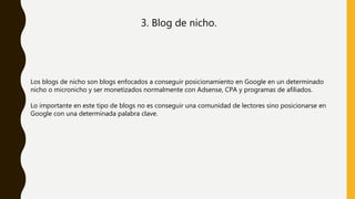 3. Blog de nicho.
Los blogs de nicho son blogs enfocados a conseguir posicionamiento en Google en un determinado
nicho o micronicho y ser monetizados normalmente con Adsense, CPA y programas de afiliados.
Lo importante en este tipo de blogs no es conseguir una comunidad de lectores sino posicionarse en
Google con una determinada palabra clave.
 