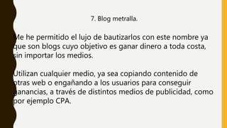 7. Blog metralla.
Me he permitido el lujo de bautizarlos con este nombre ya
que son blogs cuyo objetivo es ganar dinero a toda costa,
sin importar los medios.
Utilizan cualquier medio, ya sea copiando contenido de
otras web o engañando a los usuarios para conseguir
ganancias, a través de distintos medios de publicidad, como
por ejemplo CPA.
 