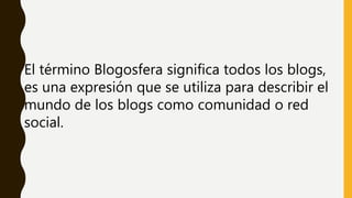 El término Blogosfera significa todos los blogs,
es una expresión que se utiliza para describir el
mundo de los blogs como comunidad o red
social.
 