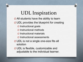 UDL Inspiration
O All students have the ability to learn
O UDL provides the blueprint for creating
O Instructional goals
O Instructional methods
O Instructional materials
O Instructional assessments
O UDL is not a single one-size fits all
solution
O UDL is flexible, customizable and
adjustable to the individual learner.
 