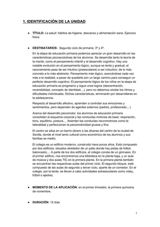 1. IDENTIFICACIÓN DE LA UNIDAD
● TÍTULO: ​La salud: hábitos de higiene, descanso y alimentación sana. Ejercicio
físico
● DESTINATARIOS: ​Segundo ciclo de primaria: 3º y 4º.
En la etapa de educación primaria podemos apreciar un gran desarrollo en las
características psicoevolutivas de los alumnos. Se desarrolla tanto la teoría de
la mente, como el pensamiento infantil y el desarrollo cognitivo. Hay una
notable evolución en el pensamiento lógico, aunque es lenta y gradual, el
razonamiento pasa de ser intuitivo (preescolares) a ser inductivo: de lo más
concreto a lo más abstracto. Pensamiento más lógico, acercándose cada vez
más a la realidad, a pesar de quedarle aún un largo camino para conseguir un
perfecto desarrollo cognitivo. El pensamiento lógico de los niños en la etapa de
educación primaria es progresivo y sigue unos logros (descentración,
reversibilidad, concepto de identidad,...), pero no debemos olvidar los ritmos y
dificultades individuales. Dichas características, terminarán por desarrollarse en
la adolescencia.
Respecto al desarrollo afectivo, aprenden a controlar sus emociones y
sentimientos, pero dependen de agentes externos (padres, profesorado,...)
Acerca del desarrollo psicomotor, los alumnos de educación primaria
consolidan el esquema corporal y las conductas motrices de base: respiración,
tono, equilibrio, postura,... Asientan las conductas neuromotrices como la
lateralidad y perfeccionan la psicomotricidad gruesa y fina.
El centro se sitúa en un barrio obrero a las afueras del centro de la ciudad de
Sevilla, donde el nivel tanto cultural como económico de los alumnos y sus
familias es medio.
El colegio es un edificio moderno, construido hace pocos años. Está compuesto
por dos edificios, situados alrededor de un patio donde hay pistas de fútbol,
baloncesto,... A parte de los dos edificios, el colegio consta de un gimnasio. En
el primer edificio, nos encontramos una biblioteca en la planta baja, y un aula
de música y dos aulas TIC en la primera planta. En la primera planta también
se encuentran las respectivas aulas del primer ciclo. El segundo bloque, está
compuesto de las aulas de segundo y tercer ciclo, aparte de un comedor. En el
colegio, por la tarde, se llevan a cabo actividades extraescolares como voley,
fútbol o ajedrez.
● MOMENTO DE LA APLICACIÓN​: en el primer trimestre, la primera quincena
de noviembre.
● DURACIÓN​: 15 días
1
 