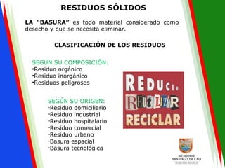 RESIDUOS SÓLIDOS
LA “BASURA” es todo material considerado como
desecho y que se necesita eliminar.
CLASIFICACIÓN DE LOS RESIDUOS
SEGÚN SU COMPOSICIÓN:
•Residuo orgánico
•Residuo inorgánico
•Residuos peligrosos
SEGÚN SU ORIGEN:
•Residuo domiciliario
•Residuo industrial
•Residuo hospitalario
•Residuo comercial
•Residuo urbano
•Basura espacial
•Basura tecnológica
 