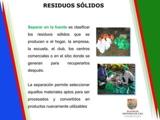 RESIDUOS SÓLIDOS
Separar en la fuente es clasificar
los residuos sólidos que se
producen e el hogar, la empresa,
la escuela, el club, los centros
comerciales o en el sitio donde se
generan para recuperarlos
después.
La separación permite seleccionar
aquellos materiales aptos para ser
procesados y convertidos en
productos nuevamente utilizables
 