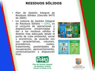 RESIDUOS SÓLIDOS
• Plan de Gestión Integral de
Residuos Sólidos (Decreto 0475
de 2004)
• Un sistema de Gestión Integral
de Residuos Sólidos – GIRS, es
el conjunto de operaciones y
disposiciones encaminadas a
dar a los residuos sólidos el
destino mas adecuado desde el
punto de vista ambiental, social
y económico, de acuerdo con
sus características, volumen,
procedencia, costos,
tratamiento, posibilidades de
recuperación, aprovechamiento,
comercialización y disposición
final.
 