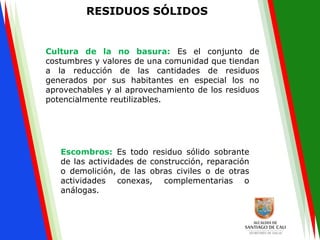 RESIDUOS SÓLIDOS
Cultura de la no basura: Es el conjunto de
costumbres y valores de una comunidad que tiendan
a la reducción de las cantidades de residuos
generados por sus habitantes en especial los no
aprovechables y al aprovechamiento de los residuos
potencialmente reutilizables.
Escombros: Es todo residuo sólido sobrante
de las actividades de construcción, reparación
o demolición, de las obras civiles o de otras
actividades conexas, complementarias o
análogas.
 