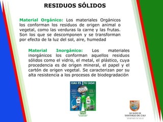 RESIDUOS SÓLIDOS
Material Orgánico: Los materiales Orgánicos
los conforman los residuos de origen animal o
vegetal, como las verduras la carne y las frutas.
Son los que se descomponen y se transforman
por efecto de la luz del sol, aire, humedad
Material Inorgánico: Los materiales
inorgánicos los conforman aquellos residuos
sólidos como el vidrio, el metal, el plástico, cuya
procedencia es de origen mineral, el papel y el
cartón de origen vegetal. Se caracterizan por su
alta resistencia a los procesos de biodegradación
 