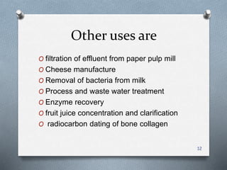 Other uses are
O filtration of effluent from paper pulp mill
O Cheese manufacture
O Removal of bacteria from milk
O Process and waste water treatment
O Enzyme recovery
O fruit juice concentration and clarification
O radiocarbon dating of bone collagen
12
 