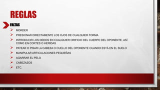 REGLAS
FALTAS
 MORDER
 PRESIONAR DIRECTAMENTE LOS OJOS DE CUALQUIER FORMA
 INTRODUCIR LOS DEDOS EN CUALQUIER ORIFICIO DEL CUERPO DEL OPONENTE, ASÍ
COMO EN CORTES O HERIDAS
 PATEAR O PISAR LA CABEZA O CUELLO DEL OPONENTE CUANDO ESTÁ EN EL SUELO
 MANIPULAR ARTICULACIONES PEQUEÑAS
 AGARRAR EL PELO
 CABEZAZOS
 ETC.
 