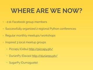 WHERE ARE WE NOW? 
• ~2.1k Facebook group members 
• Successfully organized 2 regional Python conferences 
• Regular monthly meetups/workshops 
• Inspired 3 local meetup groups 
• Pizzapy (Cebu) http://pizzapy.ph/ 
• DurianPy (Davao) http://durianpy.ph/ 
• SugarPy (Dumaguete) 
 