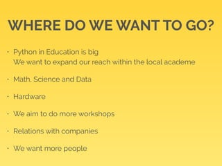 WHERE DO WE WANT TO GO? 
• Python in Education is big 
We want to expand our reach within the local academe 
• Math, Science and Data 
• Hardware 
• We aim to do more workshops 
• Relations with companies 
• We want more people 
 