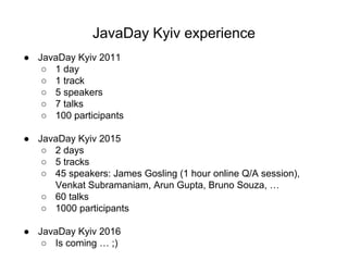 JavaDay Kyiv experience
● JavaDay Kyiv 2011
○ 1 day
○ 1 track
○ 5 speakers
○ 7 talks
○ 100 participants
● JavaDay Kyiv 2015
○ 2 days
○ 5 tracks
○ 45 speakers: James Gosling (1 hour online Q/A session),
Venkat Subramaniam, Arun Gupta, Bruno Souza, …
○ 60 talks
○ 1000 participants
● JavaDay Kyiv 2016
○ Is coming … ;)
 