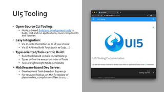 UI5Tooling
• Open-Source CLITooling :
• Node.js-based Build and development tools to
build, test and run applications, reuse components
and libraries
• Easy Integration:
• Via CLI into the Editors or CI of your choice
• Via JS API into BuildTools (such as Gulp, …)
• Type-oriented/Task-centric Build:
• BuildTools based on bare-metal Node.js
• Types define the execution order ofTasks
• Task are lightweight Node.js modules
• Middleware-based Dev Server:
• Development Tools based on Express.js
• For resource lookup, on-the-fly replace of
placeholders, compilation of less to css, …
 