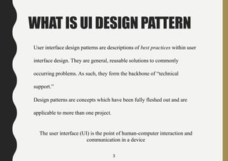 WHAT IS UI DESIGN PATTERN
User interface design patterns are descriptions of best practices within user
interface design. They are general, reusable solutions to commonly
occurring problems. As such, they form the backbone of “technical
support.”
Design patterns are concepts which have been fully fleshed out and are
applicable to more than one project.
The user interface (UI) is the point of human-computer interaction and
communication in a device
3
 