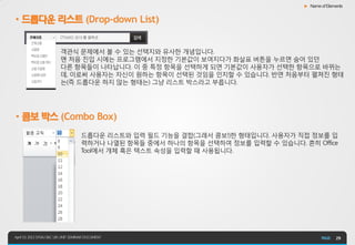 ▶ Name of Elements


• 드롭다운 리스트 (Drop-down List)


                          객관식 문제에서 볼 수 있는 선택지와 유사한 개념입니다.
                          맨 처음 진입 시에는 프로그램에서 지정한 기본값이 보여지다가 화살표 버튼을 누르면 숨어 있던
                          다른 항목들이 나타납니다. 이 중 특정 항목을 선택하게 되면 기본값이 사용자가 선택한 항목으로 바뀌는
                          데, 이로써 사용자는 자신이 원하는 항목이 선택된 것임을 인지할 수 있습니다. 반면 처음부터 펼쳐진 형태
                          는(즉 드롭다운 하지 않는 형태는) 그냥 리스트 박스라고 부릅니다.




• 콤보 박스 (Combo Box)
                                      드롭다운 리스트와 입력 필드 기능을 결합(그래서 콤보!)한 형태입니다. 사용자가 직접 정보를 입
                                      력하거나 나열된 항목들 중에서 하나의 항목을 선택하여 정보를 입력할 수 있습니다. 흔히 Office
                                      Tool에서 개체 혹은 텍스트 속성을 입력할 때 사용됩니다.




April 19, 2013 SYS4U I&C UIX UNIT SEMINAR DOCUMENT                                                 29
 