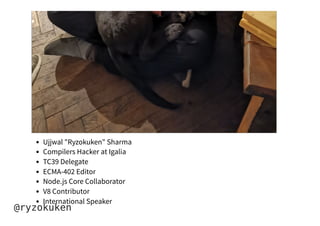 Ujjwal "Ryzokuken" Sharma
Compilers Hacker at Igalia
TC39 Delegate
ECMA-402 Editor
Node.js Core Collaborator
V8 Contributor
International Speaker
@ryzokuken
 