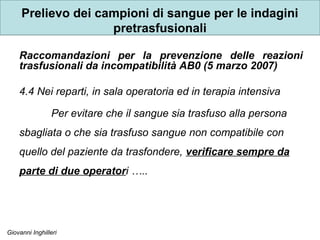 Giovanni Inghilleri
Prelievo dei campioni di sangue per le indagini
pretrasfusionali
Raccomandazioni per la prevenzione delle reazioni
trasfusionali da incompatibilità AB0 (5 marzo 2007)
4.4 Nei reparti, in sala operatoria ed in terapia intensiva
Per evitare che il sangue sia trasfuso alla persona
sbagliata o che sia trasfuso sangue non compatibile con
quello del paziente da trasfondere, verificare sempre da
parte di due operatori …..
 