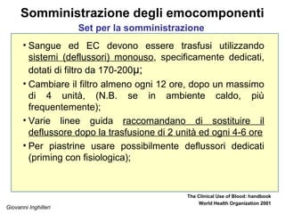 Giovanni Inghilleri
Somministrazione degli emocomponenti
• Sangue ed EC devono essere trasfusi utilizzando
sistemi (deflussori) monouso, specificamente dedicati,
dotati di filtro da 170-200μ;
• Cambiare il filtro almeno ogni 12 ore, dopo un massimo
di 4 unità, (N.B. se in ambiente caldo, più
frequentemente);
• Varie linee guida raccomandano di sostituire il
deflussore dopo la trasfusione di 2 unità ed ogni 4-6 ore
• Per piastrine usare possibilmente deflussori dedicati
(priming con fisiologica);
The Clinical Use of Blood: handbook
World Health Organization 2001
Set per la somministrazione
 