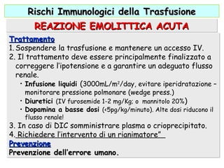 TrattamentoTrattamento
1. Sospendere la trasfusione e mantenere un accesso IV.
2. Il trattamento deve essere principalmente finalizzato a
correggere l’ipotensione e a garantire un adeguato flusso
renale.
• Infusione liquidi (3000mL/m2
/day, evitare iperidratazione –
monitorare pressione polmonare (wedge press.)
• Diuretici (IV furosemide 1-2 mg/Kg; o mannitolo 20%)
• Dopamina a basse dosi (<5pg/kg/minuto). Alte dosi riducono il
flusso renale!
3. In caso di DIC somministrare plasma o crioprecipitato.
4. Richiedere l’intervento di un rianimatore”
PrevenzionePrevenzione
Prevenzione dell’errore umano.Prevenzione dell’errore umano.
TrattamentoTrattamento
1. Sospendere la trasfusione e mantenere un accesso IV.
2. Il trattamento deve essere principalmente finalizzato a
correggere l’ipotensione e a garantire un adeguato flusso
renale.
• Infusione liquidi (3000mL/m2
/day, evitare iperidratazione –
monitorare pressione polmonare (wedge press.)
• Diuretici (IV furosemide 1-2 mg/Kg; o mannitolo 20%)
• Dopamina a basse dosi (<5pg/kg/minuto). Alte dosi riducono il
flusso renale!
3. In caso di DIC somministrare plasma o crioprecipitato.
4. Richiedere l’intervento di un rianimatore”
PrevenzionePrevenzione
Prevenzione dell’errore umano.Prevenzione dell’errore umano.
REAZIONE EMOLITTICA ACUTAREAZIONE EMOLITTICA ACUTAREAZIONE EMOLITTICA ACUTAREAZIONE EMOLITTICA ACUTA
Rischi Immunologici della TrasfusioneRischi Immunologici della Trasfusione
 