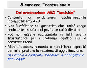 Determinazione AB0 “bedside”Determinazione AB0 “bedside”
• Consente di evidenziare esclusivamente
incompatibilità AB0.
• Non è efficace nel garantire che l’unità venga
realmente trasfusa al paziente cui è diretta.
• Può non essere realizzabile in tutti eventi
trasfusionali per i problemi logistici che la
caratterizzano.
• Richiede addestramento e specifiche capacità
per interpretare la reazione di agglutinazione.
In Francia il controllo “bedside” è obbligatorio
per Legge!
Sicurezza TrasfusionaleSicurezza Trasfusionale
 