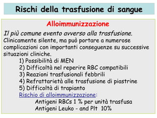 Il più comune evento avverso alla trasfusione.
Clinicamente silente, ma può portare a numerose
complicazioni con importanti conseguenze su successive
situazioni cliniche.
1) Possibilità di MEN
2) Difficoltà nel reperire RBC compatibili
3) Reazioni trasfusionali febbrili
4) Refrattarietà alle trasfusione di piastrine
5) Difficoltà di trapianto
Rischio di alloimmunizzazione:
Antigeni RBCs 1 % per unità trasfusa
Antigeni Leuko - and Plt 10%
Alloimmunizzazione
Rischi della trasfusione di sangueRischi della trasfusione di sangue
 