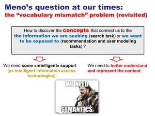 Meno’s question at our times:
the “vocabulary mismatch” problem (revisited)
How to discover the concepts that connect us to the
the information we are seeking (search task) or we want
to be exposed to (recommendation and user modeling
tasks) ?
64
We need to better understand
and represent the content
We need some «intelligent» support
(as intelligent information access
technologies)
 