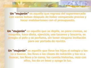 Un “mujerón”  es aquella que regresa del supermercado con varias bolsas después de haber comparado precios y hacer malabarismos con el presupuesto. Un “mujerón”  es aquella que se depila, se pone cremas, se maquilla, hace dieta, ejercicio, usa tacones y lencería, se arregla el pelo y se perfuma, sin tener ninguna invitación para ser portada de revista. Un “mujerón”  es aquella que lleva los hijos al colegio y los va a buscar, los lleva a las clases de natación y los va a buscar, los lleva a la cama, les cuenta historias, reza con ellos, les da un beso y apaga la luz. 