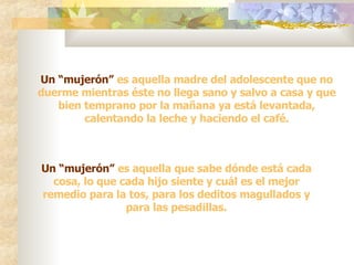 Un “mujerón”  es aquella madre del adolescente que no duerme mientras éste no llega sano y salvo a casa y que bien temprano por la mañana ya está levantada, calentando la leche y haciendo el café. Un “mujerón”  es aquella que sabe dónde está cada cosa, lo que cada hijo siente y cuál es el mejor remedio para la tos, para los deditos magullados y para las pesadillas. 