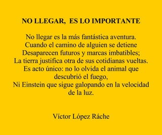 NO LLEGAR,  ES LO IMPORTANTE No llegar es la más fantástica aventura. Cuando el camino de alguien se detiene Desaparecen futuros y marcas imbatibles; La tierra justifica otra de sus cotidianas vueltas. Es acto único: no lo olvida el animal que descubrió el fuego, Ni Einstein que sigue galopando en la velocidad de la luz. Víctor López Ráche 