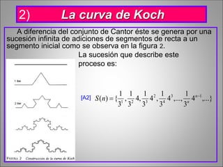 A diferencia del conjunto de Cantor éste se genera por una
sucesión infinita de adiciones de segmentos de recta a un
segmento inicial como se observa en la figura 2.
La sucesión que describe este
proceso es:
[A2] ,...}4
3
1
,...,4
3
1
,4
3
1
,4
3
1
,
3
1
{)( 13
4
2
321

 n
n
nS
2) La curva de Koch
 