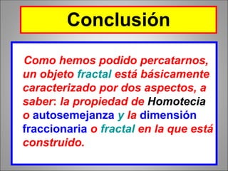 Como hemos podido percatarnos,
un objeto fractal está básicamente
caracterizado por dos aspectos, a
saber: la propiedad de Homotecia
o autosemejanza y la dimensión
fraccionaria o fractal en la que está
construido.
Conclusión
 