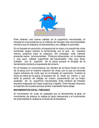 Para obtener una buena calidad en la superficie mecanizada, el
fresado en concordancia es el método de fresado más recomendable
siempre que la máquina, la herramienta y los utillajes lo permitan.
En el fresado en oposición,el espesorde la viruta y la presiónde corte
aumentan según avanza la herramienta, por lo que se requiere
menos potencia para la máquina. Sin embargo, este método
presenta varios inconvenientes. Produce vibraciones en la máquina
y una peor calidad superficial del mecanizado. Hay que tener
cuidado con la sujeción de la pieza porque el empuje de la
herramienta tenderá a expulsarla del amarre.
En el fresado en concordancia, los dientes de la fresa inician el corte
de la pieza con el máximo espesor de viruta, por lo que se necesita
mayor esfuerzo de corte que en el fresado en oposición. Cuando la
fresa se retira de la pieza, el espesor de la viruta es menor y por
tanto la presión de trabajo es menor, produciendo así un mejor
acabado de la superficie mecanizada. Este método de fresado
requiere máquinas de mayor potencia y rigidez. Este fresado favorece
la sujeción de la pieza porque tiende a apretarla hacia abajo.
MOVIMIENTOS EN EL FRESADO
El movimiento de corte es realizado por la herramienta al girar, el
movimiento de avance lo realiza el carro transversal y el movimiento
de profundidad lo realiza la consola de la fresadora.
 
